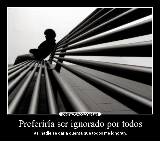 Preferiría ser ignorado por todos - así nadie se daría cuenta que todos me ignoran.