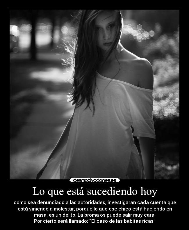 Lo que está sucediendo hoy - como sea denunciado a las autoridades, investigarán cada cuenta que
está viniendo a molestar, porque lo que ese chico está haciendo en
masa, es un delito. La broma os puede salir muy cara.
Por cierto será llamado: El caso de las babitas ricas
