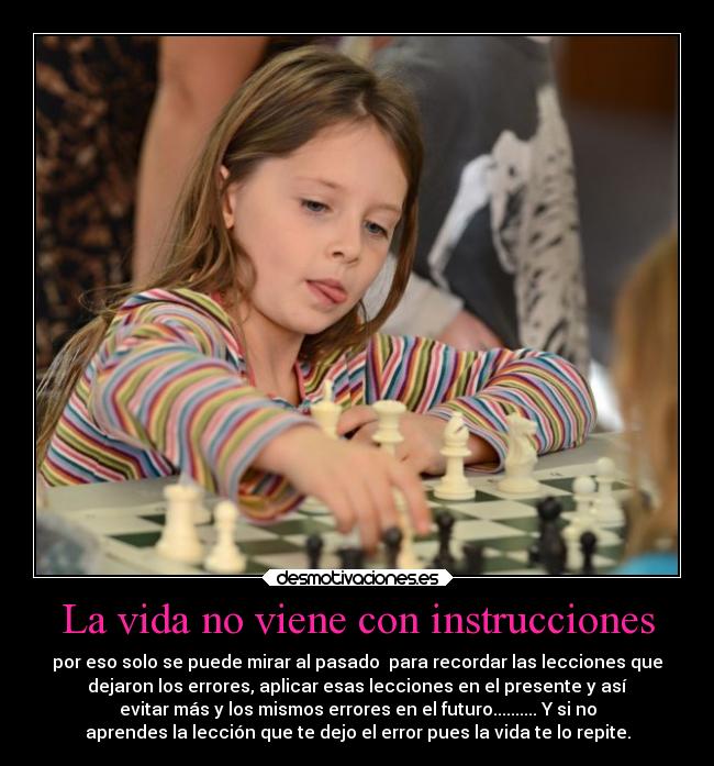 La vida no viene con instrucciones - por eso solo se puede mirar al pasado  para recordar las lecciones que
dejaron los errores, aplicar esas lecciones en el presente y así
evitar más y los mismos errores en el futuro.......... Y si no
aprendes la lección que te dejo el error pues la vida te lo repite.