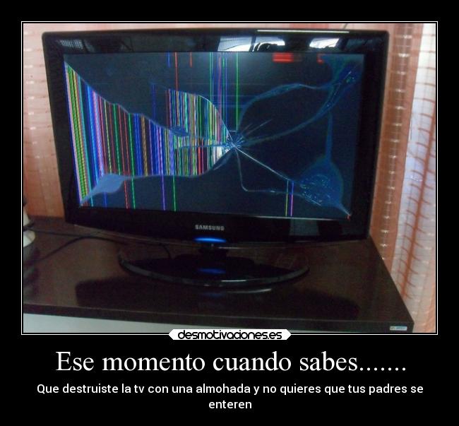 Ese momento cuando sabes....... - Que destruiste la tv con una almohada y no quieres que tus padres se
enteren