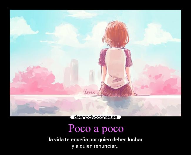 Poco a poco - la vida te enseña por quien debes luchar
y a quien renunciar...