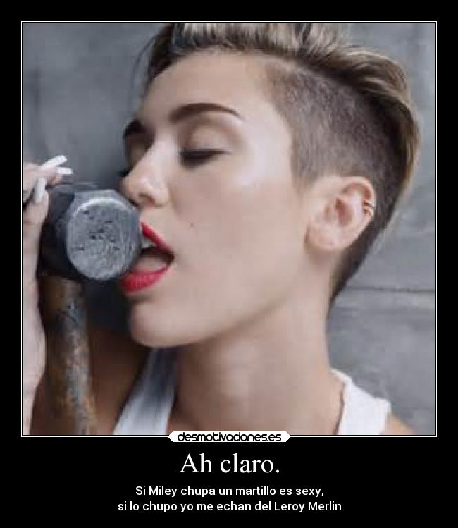 Ah claro. - Si Miley chupa un martillo es sexy,
si lo chupo yo me echan del Leroy Merlin