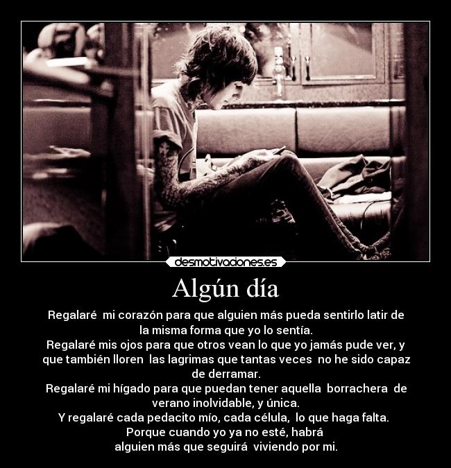 Algún día - Regalaré mi corazón para que alguien más pueda sentirlo latir de
la misma forma que yo lo sentía.
Regalaré mis ojos para que otros vean lo que yo jamás pude ver, y
que también lloren las lagrimas que tantas veces no he sido capaz
de derramar.
Regalaré mi hígado para que puedan tener aquella borrachera de
verano inolvidable, y única.
Y regalaré cada pedacito mío, cada célula, lo que haga falta.
Porque cuando yo ya no esté, habrá
alguien más que seguirá viviendo por mi.