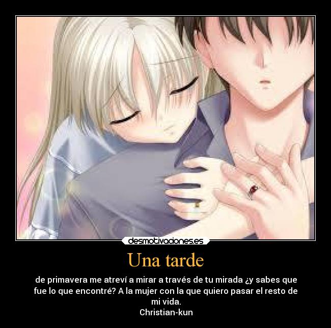 Una tarde - de primavera me atreví a mirar a través de tu mirada ¿y sabes que
fue lo que encontré? A la mujer con la que quiero pasar el resto de
mi vida.
Christian-kun