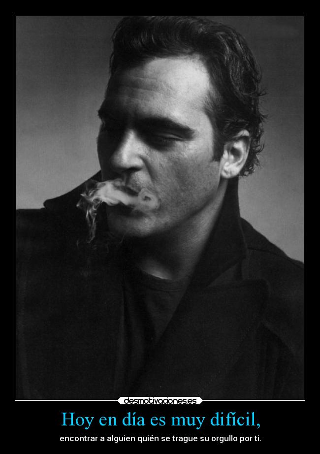 Hoy en día es muy difícil, - encontrar a alguien quién se trague su orgullo por ti.