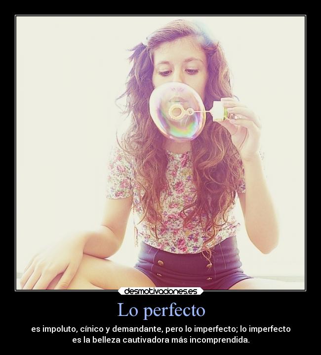 Lo perfecto - es impoluto, cínico y demandante, pero lo imperfecto; lo imperfecto
es la belleza cautivadora más incomprendida.