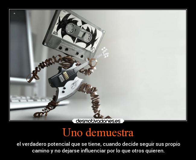 Uno demuestra - el verdadero potencial que se tiene, cuando decide seguir sus propio
camino y no dejarse influenciar por lo que otros quieren.