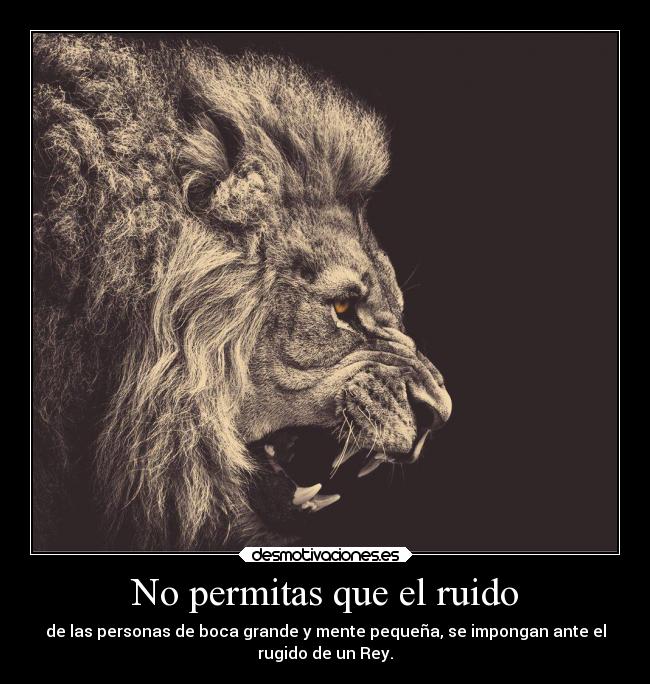 No permitas que el ruido - de las personas de boca grande y mente pequeña, se impongan ante el
rugido de un Rey.