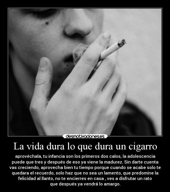La vida dura lo que dura un cigarro - aprovéchala, tu infancia son los primeros dos calos, la adolescencia
puede que tres y después de eso ya viene la madurez. Sin darte cuenta
vas creciendo, aprovecha bien tu tiempo porque cuando se acabe solo te
quedara el recuerdo, solo haz que no sea un lamento, que predomine la
felicidad al llanto, no te encierres en casa , ves a disfrutar un rato
que después ya vendrá lo amargo.