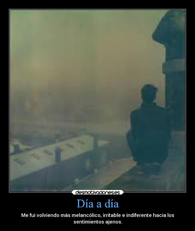 Día a día - Me fui volviendo más melancólico, irritable e indiferente hacia los
sentimientos ajenos.