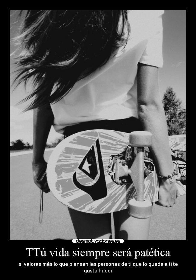 TTú vida siempre será patética - si valoras más lo que piensan las personas de ti que lo queda a ti te
gusta hacer