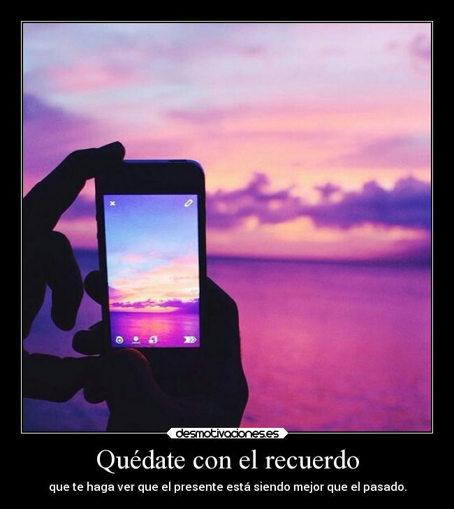 Quédate con el recuerdo - que te haga ver que el presente está siendo mejor que el pasado.
