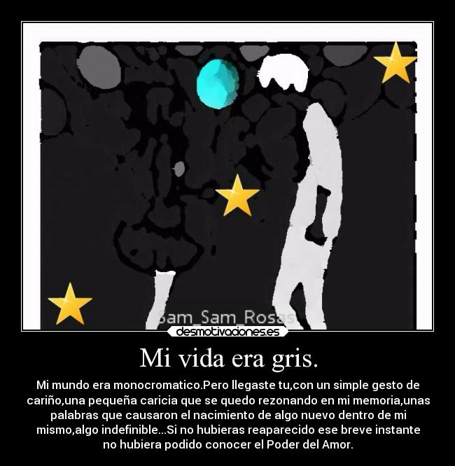 Mi vida era gris. - Mi mundo era monocromatico.Pero llegaste tu,con un simple gesto de
cariño,una pequeña caricia que se quedo rezonando en mi memoria,unas
palabras que causaron el nacimiento de algo nuevo dentro de mi
mismo,algo indefinible...Si no hubieras reaparecido ese breve instante
no hubiera podido conocer el Poder del Amor.