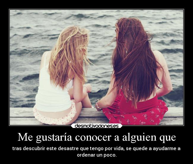 Me gustaría conocer a alguien que - tras descubrir este desastre que tengo por vida, se quede a ayudarme a
ordenar un poco.