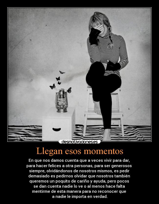 Llegan esos momentos - En que nos damos cuenta que a veces vivir para dar,
para hacer felices a otra personas, para ser generosos
siempre, olvidándonos de nosotros mismos, es pedir
demasiado es pedirnos olvidar que nosotros también
queremos un poquito de cariño y ayuda, pero pocos
se dan cuenta nadie lo ve o al menos hace falta
mentirme de esta manera para no reconocer que
a nadie le importa en verdad.