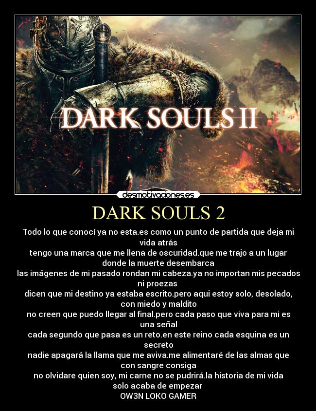 DARK SOULS 2 - Todo lo que conocí ya no esta.es como un punto de partida que deja mi
vida atrás
tengo una marca que me llena de oscuridad.que me trajo a un lugar
donde la muerte desembarca
las imágenes de mi pasado rondan mi cabeza.ya no importan mis pecados
ni proezas 
dicen que mi destino ya estaba escrito.pero aqui estoy solo, desolado,
con miedo y maldito
no creen que puedo llegar al final.pero cada paso que viva para mi es
una señal
cada segundo que pasa es un reto.en este reino cada esquina es un
secreto
nadie apagará la llama que me aviva.me alimentaré de las almas que
con sangre consiga
no olvidare quien soy, mi carne no se pudrirá.la historia de mi vida
solo acaba de empezar 
OW3N LOKO GAMER