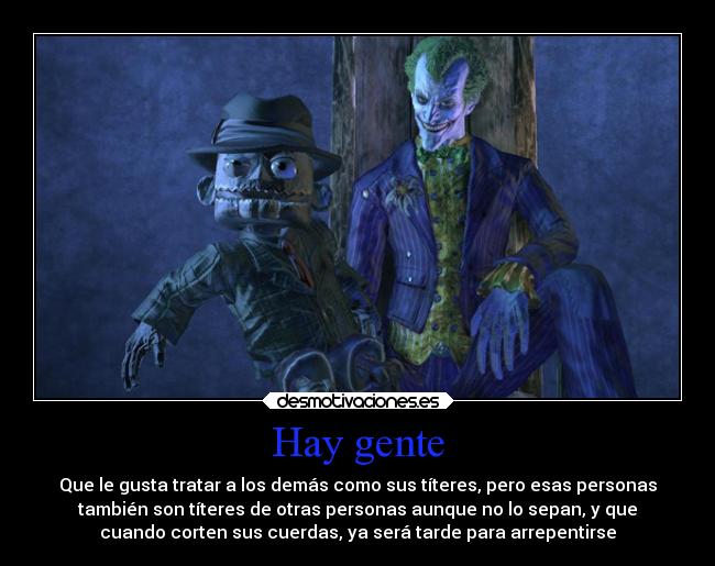 Hay gente - Que le gusta tratar a los demás como sus títeres, pero esas personas
también son títeres de otras personas aunque no lo sepan, y que
cuando corten sus cuerdas, ya será tarde para arrepentirse