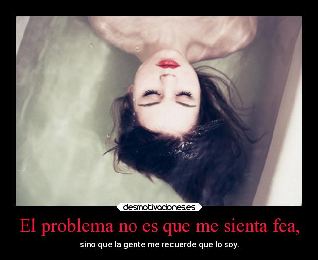 El problema no es que me sienta fea, - sino que la gente me recuerde que lo soy.