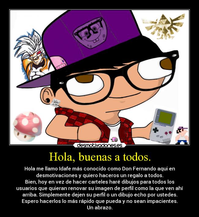 Hola, buenas a todos. - Hola me llamo Idafe más conocido como Don Fernando aqui en
desmotivaciones y quiero haceros un regalo a todos.
Bien, hoy en vez de hacer carteles haré dibujos para todos los
usuarios que quieran renovar su imagen de perfil como la que ven ahí
arriba. Simplemente dejen su perfil o un dibujo echo por ustedes.
Espero hacerlos lo más rápido que pueda y no sean impacientes.
Un abrazo.
