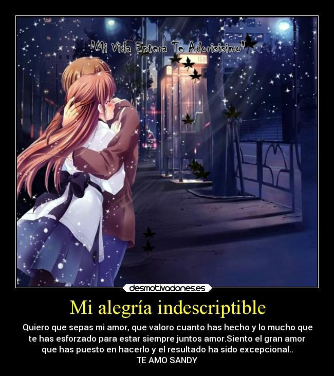 Mi alegría indescriptible - Quiero que sepas mi amor, que valoro cuanto has hecho y lo mucho que
te has esforzado para estar siempre juntos amor.Siento el gran amor
que has puesto en hacerlo y el resultado ha sido excepcional..
TE AMO SANDY