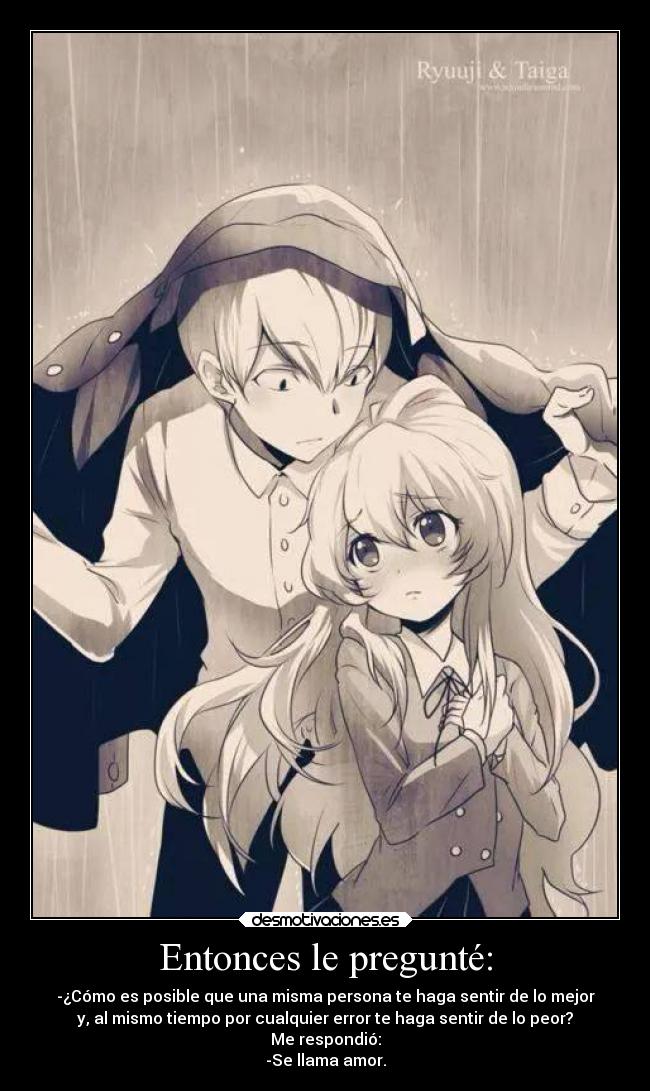 Entonces le pregunté: - -¿Cómo es posible que una misma persona te haga sentir de lo mejor
y, al mismo tiempo por cualquier error te haga sentir de lo peor?
Me respondió:
-Se llama amor.