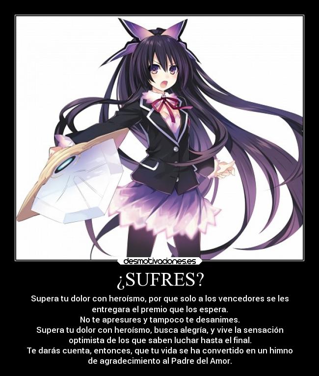 ¿SUFRES? - Supera tu dolor con heroísmo, por que solo a los vencedores se les
entregara el premio que los espera.
No te apresures y tampoco te desanimes.
Supera tu dolor con heroísmo, busca alegría, y vive la sensación
optimista de los que saben luchar hasta el final.
Te darás cuenta, entonces, que tu vida se ha convertido en un himno
de agradecimiento al Padre del Amor.