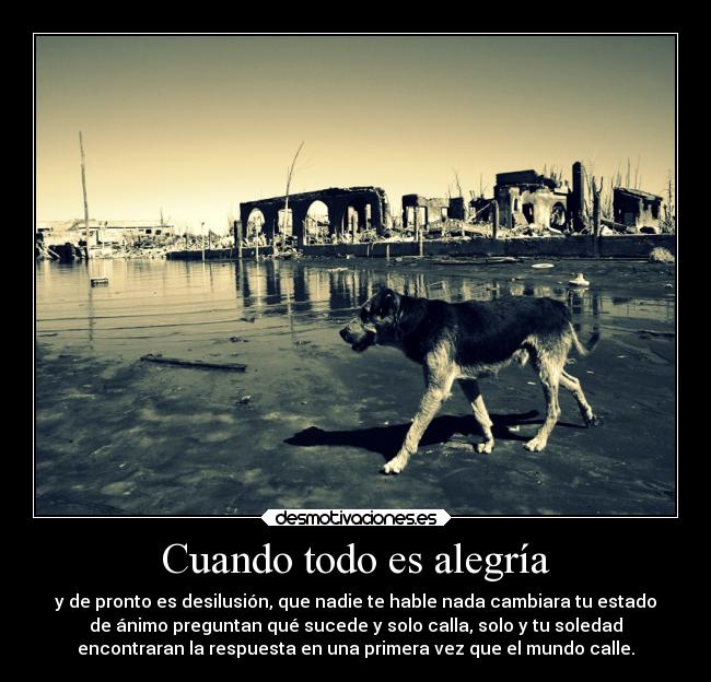 Cuando todo es alegría - y de pronto es desilusión, que nadie te hable nada cambiara tu estado
de ánimo preguntan qué sucede y solo calla, solo y tu soledad
encontraran la respuesta en una primera vez que el mundo calle.