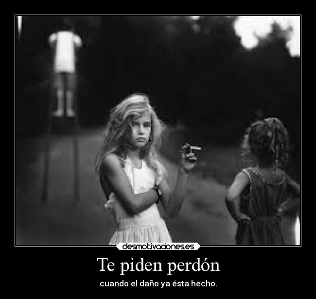 Te piden perdón - cuando el daño ya ésta hecho.