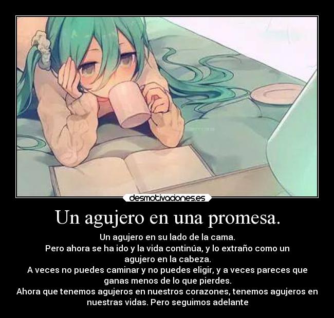 Un agujero en una promesa. - Un agujero en su lado de la cama.
Pero ahora se ha ido y la vida continúa, y lo extraño como un
agujero en la cabeza.
A veces no puedes caminar y no puedes eligir, y a veces pareces que
ganas menos de lo que pierdes.
Ahora que tenemos agujeros en nuestros corazones, tenemos agujeros en
nuestras vidas. Pero seguimos adelante