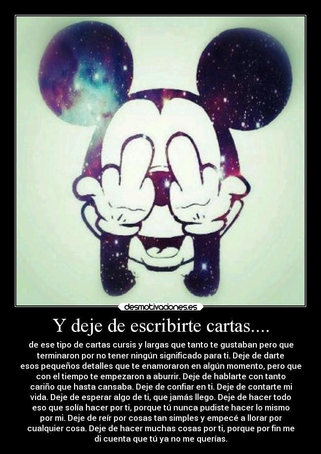 Y deje de escribirte cartas.... - de ese tipo de cartas cursis y largas que tanto te gustaban pero que
terminaron por no tener ningún significado para ti. Deje de darte
esos pequeños detalles que te enamoraron en algún momento, pero que
con el tiempo te empezaron a aburrir. Deje de hablarte con tanto
cariño que hasta cansaba. Deje de confiar en ti. Deje de contarte mi
vida. Deje de esperar algo de ti, que jamás llego. Deje de hacer todo
eso que solía hacer por ti, porque tú nunca pudiste hacer lo mismo
por mi. Deje de reír por cosas tan simples y empecé a llorar por
cualquier cosa. Deje de hacer muchas cosas por ti, porque por fin me
di cuenta que tú ya no me querías.