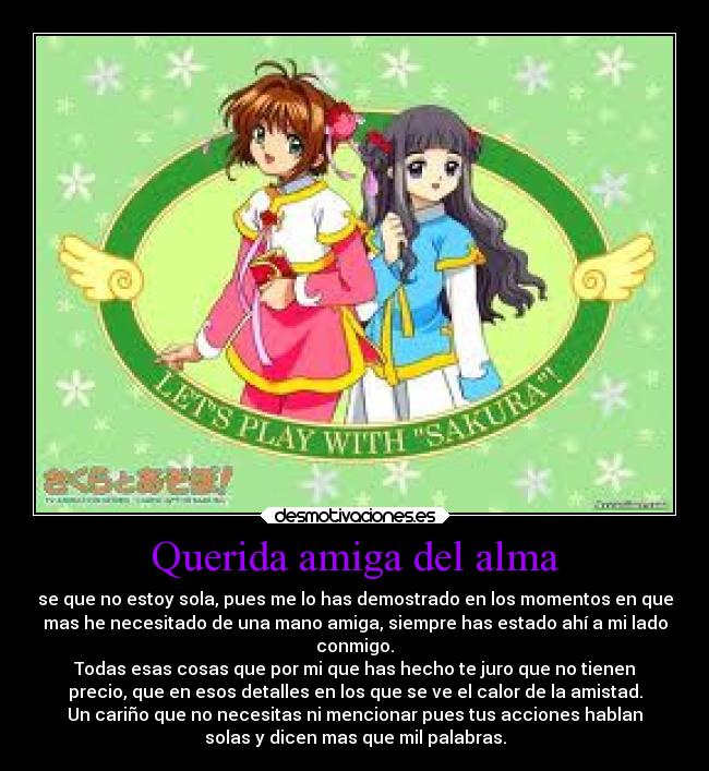 Querida amiga del alma - se que no estoy sola, pues me lo has demostrado en los momentos en que
mas he necesitado de una mano amiga, siempre has estado ahí a mi lado
conmigo.
Todas esas cosas que por mi que has hecho te juro que no tienen
precio, que en esos detalles en los que se ve el calor de la amistad.
Un cariño que no necesitas ni mencionar pues tus acciones hablan
solas y dicen mas que mil palabras.
