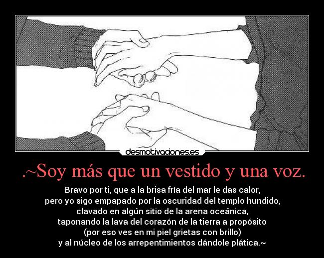 .~Soy más que un vestido y una voz. - Bravo por ti, que a la brisa fría del mar le das calor,
pero yo sigo empapado por la oscuridad del templo hundido,
clavado en algún sitio de la arena oceánica,
taponando la lava del corazón de la tierra a propósito
(por eso ves en mi piel grietas con brillo)
y al núcleo de los arrepentimientos dándole plática.~