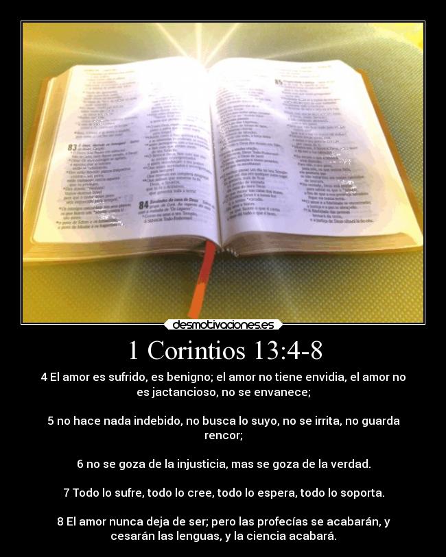 1 Corintios 13:4-8 - 4 El amor es sufrido, es benigno; el amor no tiene envidia, el amor no
es jactancioso, no se envanece;

5 no hace nada indebido, no busca lo suyo, no se irrita, no guarda
rencor;

6 no se goza de la injusticia, mas se goza de la verdad.

7 Todo lo sufre, todo lo cree, todo lo espera, todo lo soporta.

8 El amor nunca deja de ser; pero las profecías se acabarán, y
cesarán las lenguas, y la ciencia acabará.