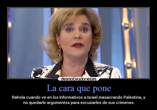 La cara que pone - Rahola cuando ve en los Informativos a Israel masacrando Palestina, y
no quedarle argumentos para excusarles de sus crímenes.