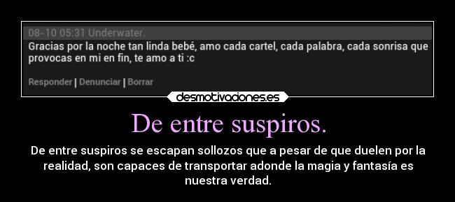 De entre suspiros. - De entre suspiros se escapan sollozos que a pesar de que duelen por la
realidad, son capaces de transportar adonde la magia y fantasía es
nuestra verdad.