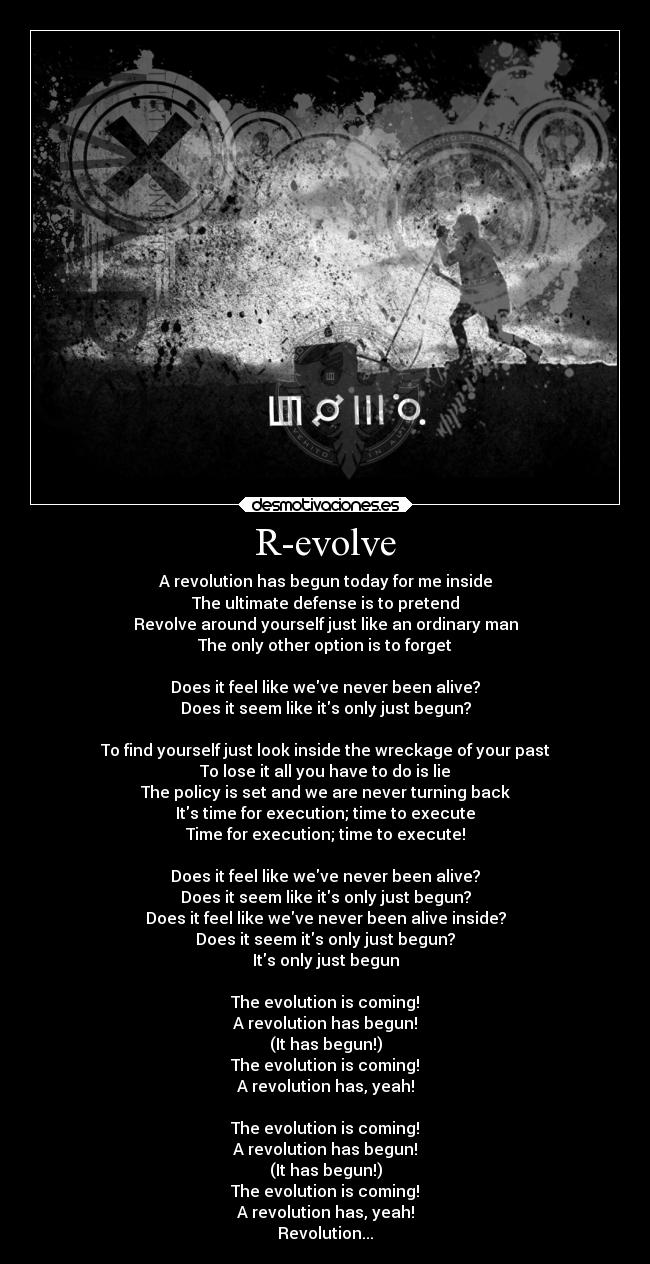 R-evolve - A revolution has begun today for me inside
The ultimate defense is to pretend
Revolve around yourself just like an ordinary man
The only other option is to forget

Does it feel like weve never been alive?
Does it seem like its only just begun?

To find yourself just look inside the wreckage of your past
To lose it all you have to do is lie
The policy is set and we are never turning back
Its time for execution; time to execute
Time for execution; time to execute!

Does it feel like weve never been alive?
Does it seem like its only just begun?
Does it feel like weve never been alive inside?
Does it seem its only just begun?
Its only just begun

The evolution is coming!
A revolution has begun!
(It has begun!)
The evolution is coming!
A revolution has, yeah!

The evolution is coming!
A revolution has begun!
(It has begun!)
The evolution is coming!
A revolution has, yeah!
Revolution...