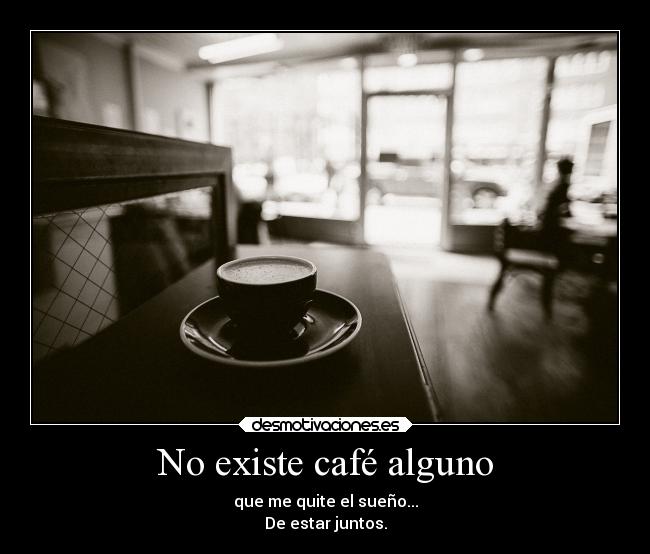 No existe café alguno - que me quite el sueño...
De estar juntos.