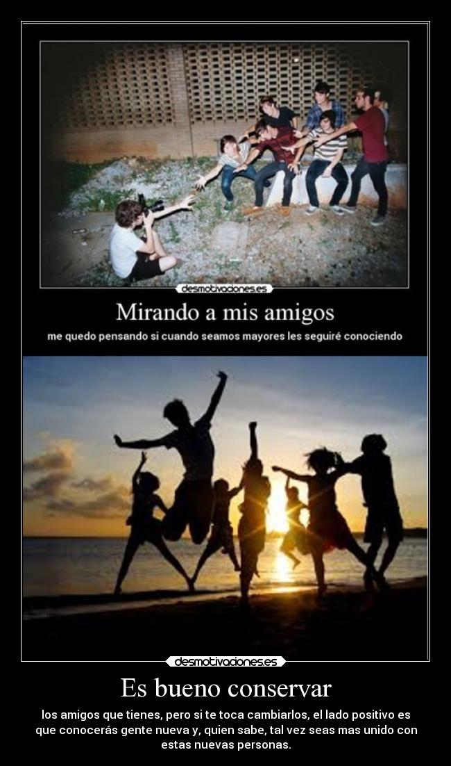 Es bueno conservar - los amigos que tienes, pero si te toca cambiarlos, el lado positivo es
que conocerás gente nueva y, quien sabe, tal vez seas mas unido con
estas nuevas personas.