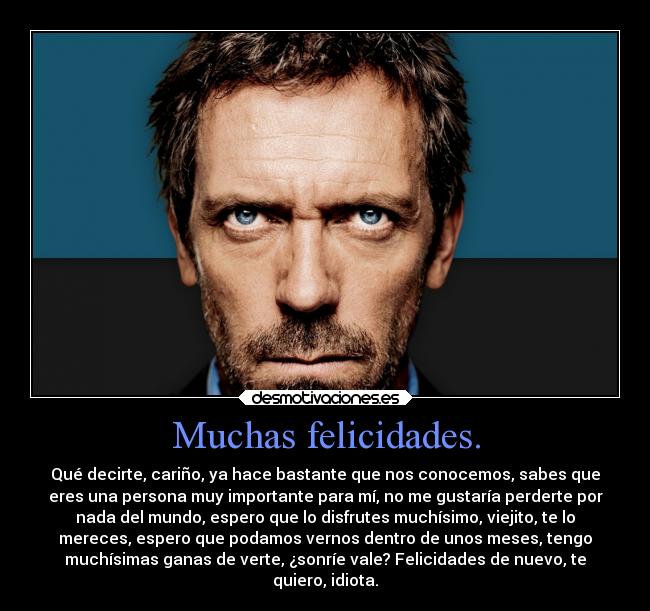 Muchas felicidades. - Qué decirte, cariño, ya hace bastante que nos conocemos, sabes que
eres una persona muy importante para mí, no me gustaría perderte por
nada del mundo, espero que lo disfrutes muchísimo, viejito, te lo
mereces, espero que podamos vernos dentro de unos meses, tengo
muchísimas ganas de verte, ¿sonríe vale? Felicidades de nuevo, te
quiero, idiota.