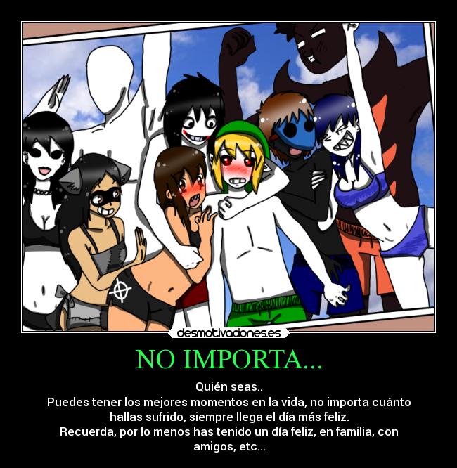 NO IMPORTA... - Quién seas..
Puedes tener los mejores momentos en la vida, no importa cuánto
hallas sufrido, siempre llega el día más feliz.
Recuerda, por lo menos has tenido un día feliz, en familia, con
amigos, etc...