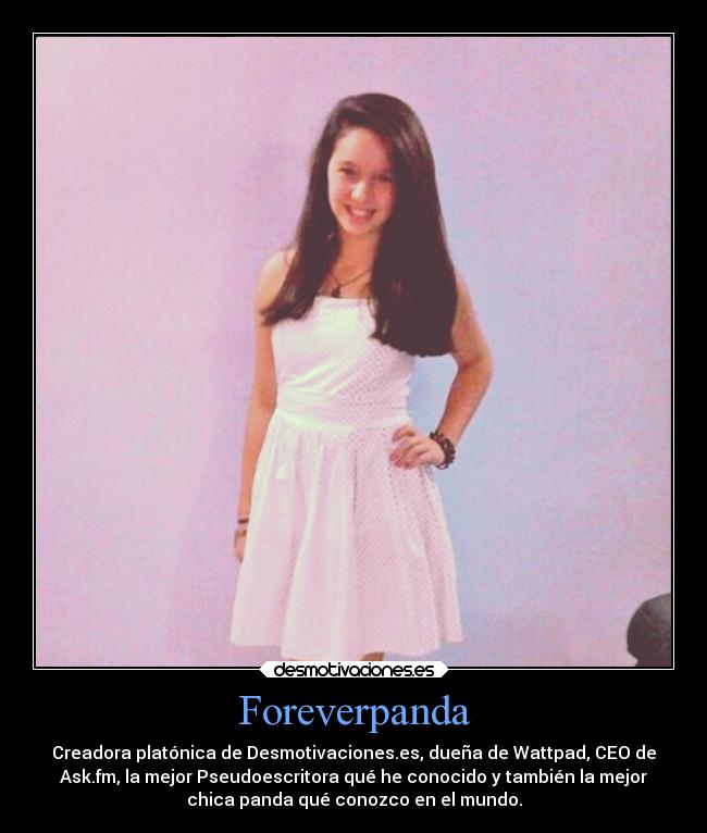 Foreverpanda - Creadora platónica de Desmotivaciones.es, dueña de Wattpad, CEO de
Ask.fm, la mejor Pseudoescritora qué he conocido y también la mejor
chica panda qué conozco en el mundo.