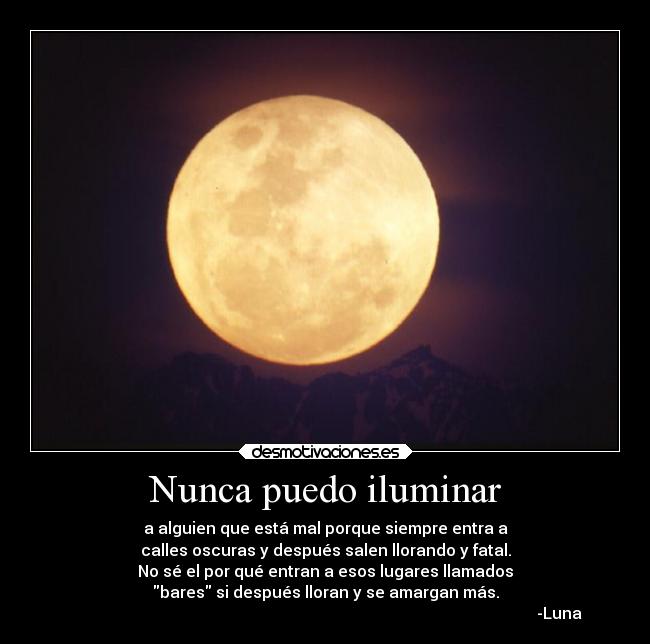 Nunca puedo iluminar - a alguien que está mal porque siempre entra a
calles oscuras y después salen llorando y fatal.
No sé el por qué entran a esos lugares llamados
bares si después lloran y se amargan más.
                                                                                                                     -Luna