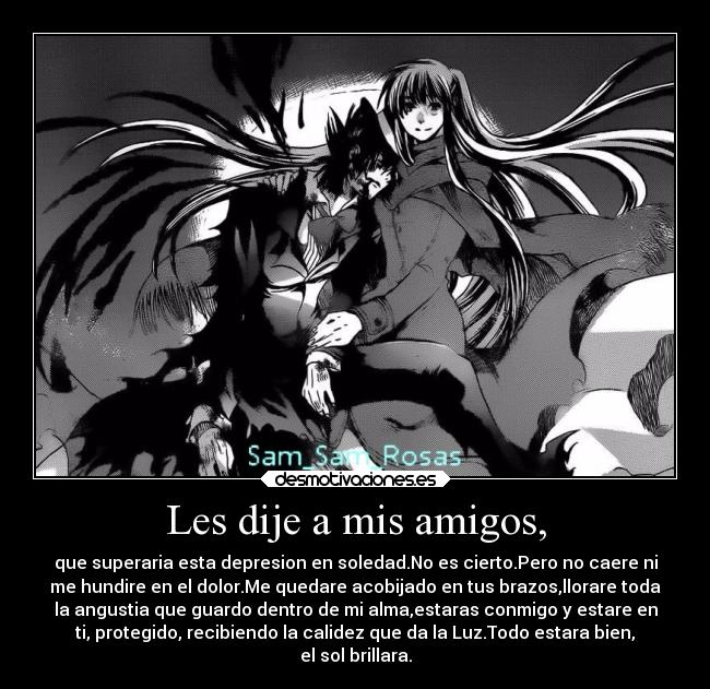 Les dije a mis amigos, - que superaria esta depresion en soledad.No es cierto.Pero no caere ni
me hundire en el dolor.Me quedare acobijado en tus brazos,llorare toda
la angustia que guardo dentro de mi alma,estaras conmigo y estare en
ti, protegido, recibiendo la calidez que da la Luz.Todo estara bien,
el sol brillara.