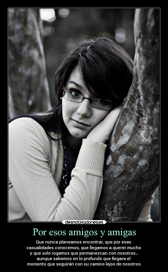 Por esos amigos y amigas - Que nunca planeamos encontrar, que por esas
casualidades conocemos, que llegamos a querer mucho
y que solo rogamos que permanezcan con nosotros…
aunque sabemos en lo profundo que llegara el
momento que seguirán con su camino lejos de nosotros.