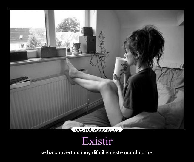 Existir - se ha convertido muy difícil en este mundo cruel.