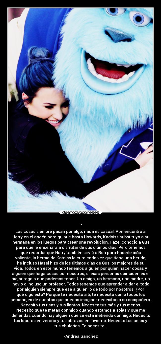 . - Las cosas siempre pasan por algo, nada es casual. Ron encontró a
Harry en el andén para guiarle hasta Howards, Kadniss substituyo a su
hermana en los juegos para crear una revolución, Hazel conoció a Gus
para que le enseñara a disfrutar de sus últimos días. Pero tenemos
que recordar que Harry también sirvió a Ron para hacerle más
valiente, la herma de Katniss le cura cada vez que tiene una herida,
he incluso Hazel hizo de los últimos días de Gus los mejores de su
vida. Todos en este mundo tenemos alguien por quien hacer cosas y
alguien que haga cosas por nosotros, si esas personas coinciden es el
mejor regalo que podemos tener. Un amigo, un hermano, una madre, un
novio o incluso un profesor. Todos tenemos que aprender a dar el todo
por alguien siempre que ese alguien lo de todo por nosotros. ¿Por
qué digo esto? Porque te necesito a ti, te necesito como todos los
personajes de cuentos que puedas imaginar necesitan a su compañero.
Necesito tus risas y tus llantos. Necesito tus más y tus menos.
Necesito que te metas conmigo cuando estamos a solas y que me
defiendas cuando hay alguien que se está metiendo conmigo. Necesito
tus locuras en verano y tus abrazos en invierno. Necesito tus celos y
tus chulerías. Te necesito.
-Andrea Sánchez