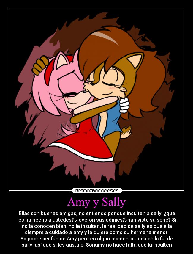 Amy y Sally - Ellas son buenas amigas, no entiendo por que insultan a sally ¿que
les ha hecho a ustedes? ¿leyeron sus cómics?¿han visto su serie? Si
no la conocen bien, no la insulten, la realidad de sally es que ella
siempre a cuidado a amy y la quiere como su hermana menor.
Yo podre ser fan de Amy pero en algún momento también lo fui de
sally ,así que si les gusta el Sonamy no hace falta que la insulten