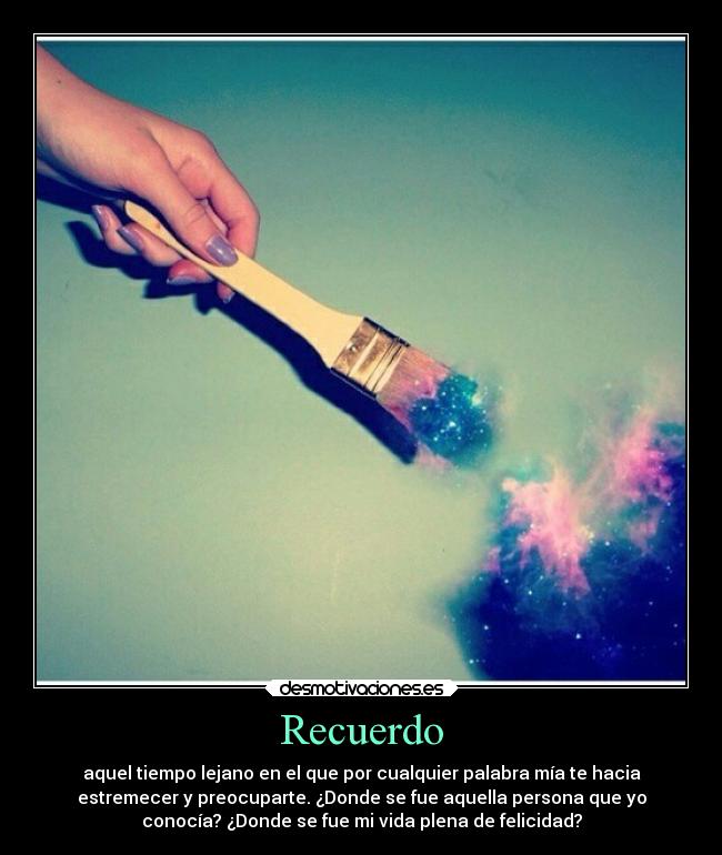 Recuerdo - aquel tiempo lejano en el que por cualquier palabra mía te hacia
estremecer y preocuparte. ¿Donde se fue aquella persona que yo
conocía? ¿Donde se fue mi vida plena de felicidad?