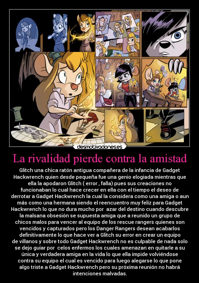 La rivalidad pierde contra la amistad - Glitch una chica ratón antigua compañera de la infancia de Gadget
Hackwrench quien desde pequeña fue una genio elogiada mientras que
ella la apodaron Glitch ( error , falla) pues sus creaciones no
funcionaban lo cual hace crecer en ella con el tiempo el deseo de
derrotar a Gadget Hackwrench la cual la considera como una amiga o aun
más como una hermana siendo el reencuentro muy feliz para Gadget
Hackwrench lo que no dura mucho por azar del destino cuando descubre
la malsana obsesión se supuesta amiga que a reunido un grupo de
chicos malos para vencer al equipo de los rescue rangers quienes son
vencidos y capturados pero los Danger Rangers desean acabarlos
definitivamente lo que hace ver a Glitch su error en crear un equipo
de villanos y sobre todo Gadget Hackwrench no es culpable de nada solo
se dejo guiar por celos enfermos los cuales amenazan en quitarle a su
única y verdadera amiga en la vida lo que ella impide volviéndose
contra su equipo el cual es vencido para luego alegarse lo que pone
algo triste a Gadget Hackwrench pero su próxima reunión no habrá
intenciones malvadas.