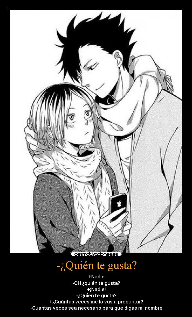 -¿Quién te gusta? - +Nadie
-OH ¿quién te gusta?
+¡Nadie!
-¿Quién te gusta?
+¿Cuántas veces me lo vas a preguntar?
-Cuantas veces sea necesario para que digas mi nombre